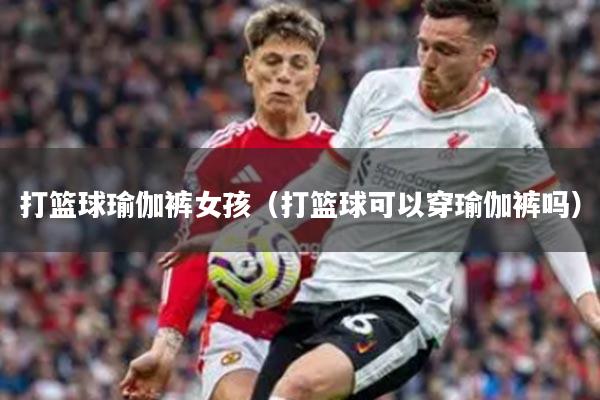 打篮球瑜伽裤女孩（打篮球可以穿瑜伽裤吗）